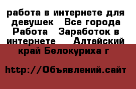 работа в интернете для девушек - Все города Работа » Заработок в интернете   . Алтайский край,Белокуриха г.